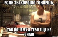 если ты хорошо гоняешь, так почему я тебя еще не знаю