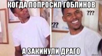 когда попросил гоблинов а закинули драго
