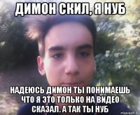 димон скил, я нуб надеюсь димон ты понимаешь что я это только на видео сказал. а так ты нуб
