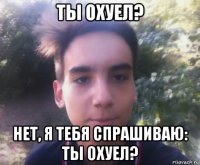 ты охуел? нет, я тебя спрашиваю: ты охуел?