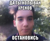 да ты колыван хренов остановись