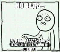  я делал расстановку 2 часа,как он её так легко сломал