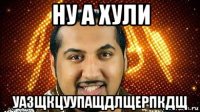 ну а хули уазщкцуупащдлщерпкдщ
