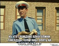  ну что граждане алкоголики, тунеядцы, хулиганы, опять на форуме сидим?
