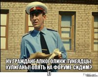  ну,граждане алкоголики, тунеядцы, хулиганы! опять на форуме сидим? ))