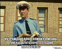  ну граждане алкоголики хулиганы тунеядцы кто хочет сегодня поработать?