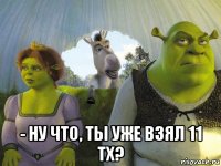  - ну что, ты уже взял 11 тх?