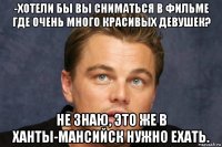 -хотели бы вы сниматься в фильме где очень много красивых девушек? не знаю, это же в ханты-мансийск нужно ехать.