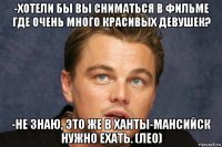 -хотели бы вы сниматься в фильме где очень много красивых девушек? -не знаю, это же в ханты-мансийск нужно ехать. (лео)
