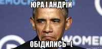 юра і андрій обідились=(