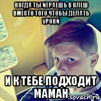 когда ты играешь в клеш вместо того чтобы делать уроки и к тебе подходит маман