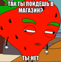 так ты пойдёшь в магазин? ты:нет