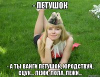- петушок - а ты ванги петушок, юродствуй, сцук... лежи, лола, лежи...