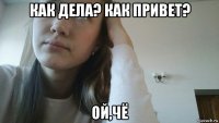 как дела? как привет? ой,чё
