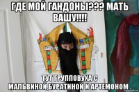 где мой гандоны??? мать вашу!!!! тут групповуха с мальвиной,буратиной и артемоном .