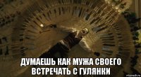  думаешь как мужа своего встречать с гулянки