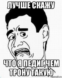 лучше скажу что я педиг,чем трону такую