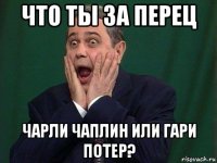 что ты за перец чарли чаплин или гари потер?