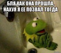 бля как она прошла, нахуя я ее позвал тогда 