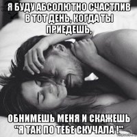 я буду абсолютно счастлив в тот день, когда ты приедешь, обнимешь меня и скажешь "я так по тебе скучала !"