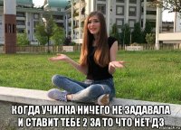  когда училка ничего не задавала и ставит тебе 2 за то что нет дз