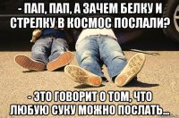 - пап, пап, а зачем белку и стрелку в космос послали? - это говорит о том, что любую суку можно послать...