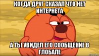 когда друг сказал что нет интернета а ты увидел его сообщение в глобале