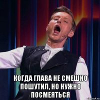  когда глава не смешно пошутил, но нужно посмеяться
