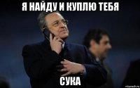 я найду и куплю тебя сука