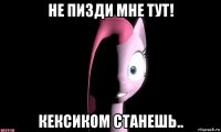 не пизди мне тут! кексиком станешь..