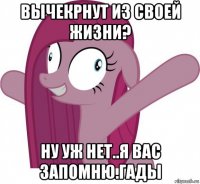 вычекрнут из своей жизни? ну уж нет..я вас запомню.гады