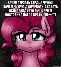 зачем терзать сердца чужие, зачем чужую душу рвать. сказать всю правду это лучше, чем постоянно нагло врать..((((^^***( 