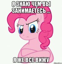 я знаю чем вы занимаетесь ... я же все вижу