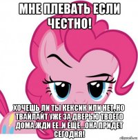 мне плевать если честно! хочешь ли ты кексик или нет, но твайлайт уже за дверью твоего дома.жди ее..и еще...она придет сегодня!