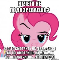 нечего не подозреваешь? кто-то смотрить на тебя, так же так ты смотришь на меня...но ты не замечаешь...это правда!