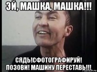 эй, машка, машка!!! сядь!сфотографируй! позови! машину переставь!!!
