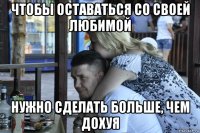 чтобы оставаться со своей любимой нужно сделать больше, чем дохуя
