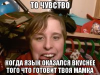 то чувство когда язык оказался вкуснее того что готовит твоя мамка