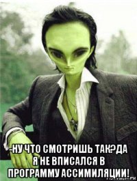  -ну что смотришь так?да я не вписался в программу ассимиляции!
