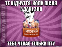 те відчуття, коли після здачі зно тебе чекає тільки пту
