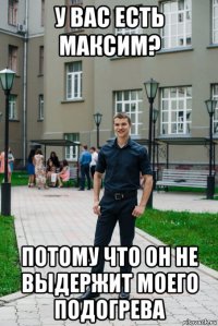 у вас есть максим? потому что он не выдержит моего подогрева