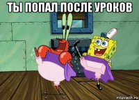 ты попал после уроков 