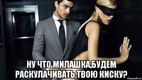  ну что милашка,будем раскулачивать,твою киску?