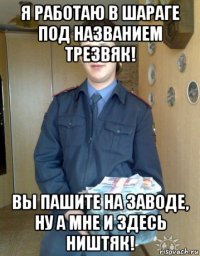 я работаю в шараге под названием трезвяк! вы пашите на заводе, ну а мне и здесь ништяк!