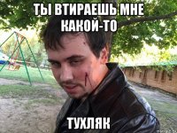 ты втираешь мне какой-то тухляк