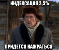 индексация 3,5% придется нажраться..