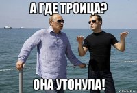 а где троица? она утонула!