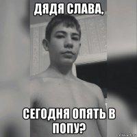 дядя слава, сегодня опять в попу?