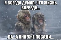 я всегда думал, что жизнь впереди... да...а она уже позади...