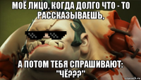 моё лицо, когда долго что - то рассказываешь, а потом тебя спрашивают: "чё???"